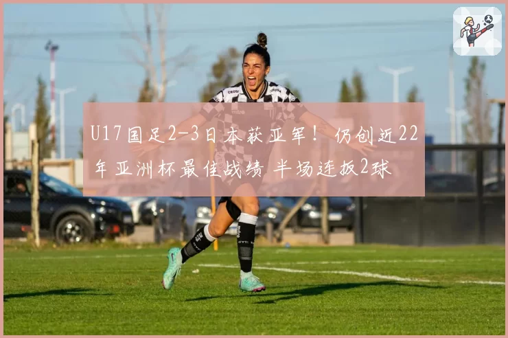 U17国足2-3日本获亚军!仍创近22年亚洲杯最佳战绩 半场连扳2球