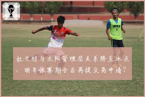 杜兰特与太阳管理层关系降至冰点，明年休赛期会否再提交易申请？