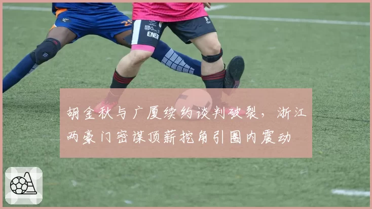 胡金秋与广厦续约谈判破裂，浙江两豪门密谋顶薪挖角引圈内震动