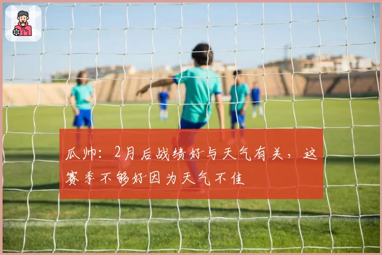 瓜帅：2月后战绩好与天气有关，这赛季不够好因为天气不佳