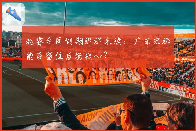 赵睿合同到期迟迟未续,广东宏远能否留住后场核心?