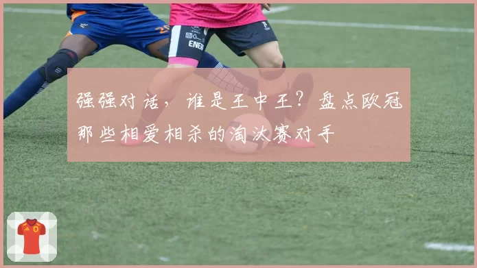 强强对话，谁是王中王？盘点欧冠那些相爱相杀的淘汰赛对手