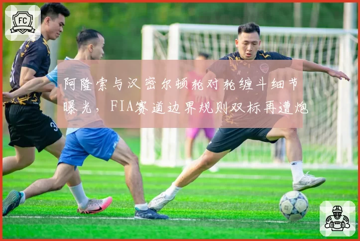 阿隆索与汉密尔顿轮对轮缠斗细节曝光,FIA赛道边界规则双标再遭炮轰
