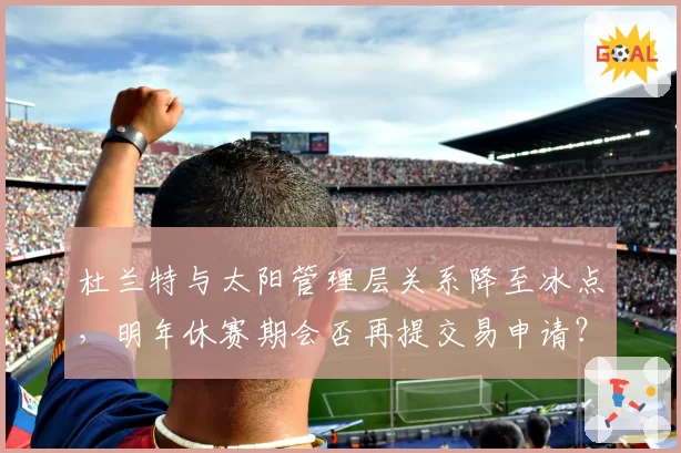杜兰特与太阳管理层关系降至冰点，明年休赛期会否再提交易申请？