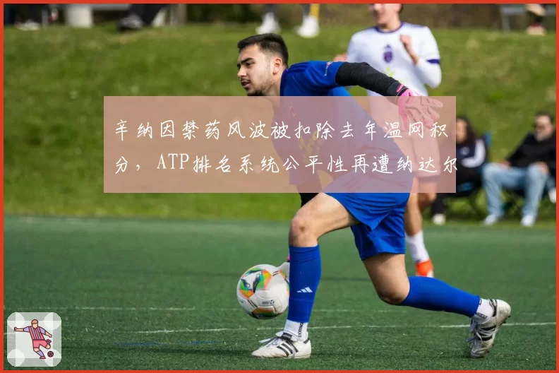 辛纳因禁药风波被扣除去年温网积分，ATP排名系统公平性再遭纳达尔点名炮轰
