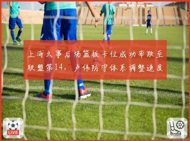 上海久事后场篮板卡位成功率跌至联盟第14,卢伟防守体系调整速度能否跟上强队节奏?