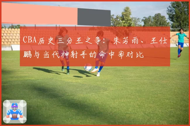 CBA历史三分王之争:朱芳雨、王仕鹏与当代神射手的命中率对比