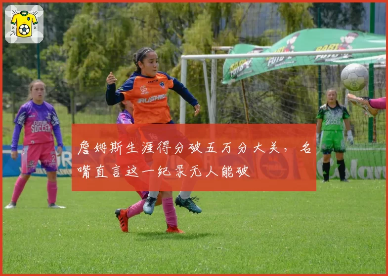 詹姆斯生涯得分破五万分大关，名嘴直言这一纪录无人能破
