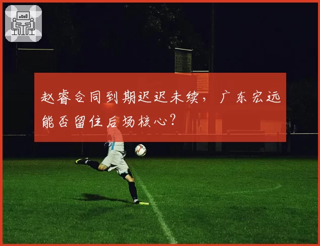 赵睿合同到期迟迟未续，广东宏远能否留住后场核心？