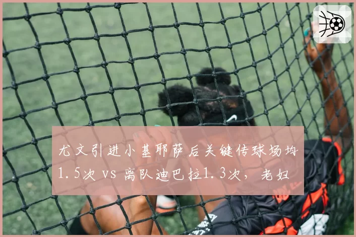 尤文引进小基耶萨后关键传球场均1.5次 vs 离队迪巴拉1.3次，老妇人边路进攻升级