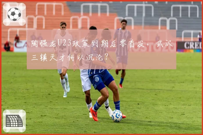 陶强龙U23政策到期后零首发，武汉三镇天才何以沉沦？