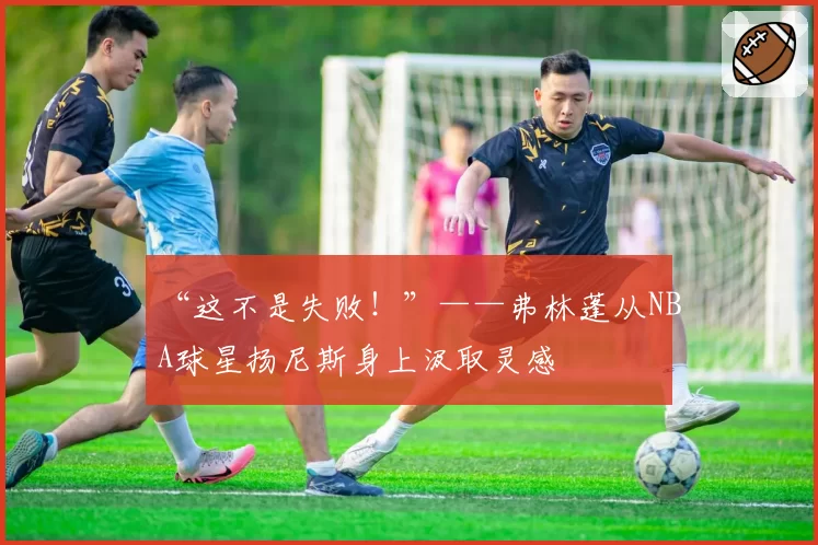 “这不是失败！”——弗林蓬从NBA球星扬尼斯身上汲取灵感