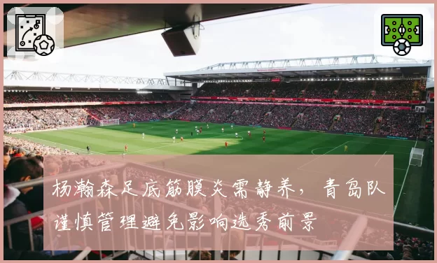 杨瀚森足底筋膜炎需静养，青岛队谨慎管理避免影响选秀前景