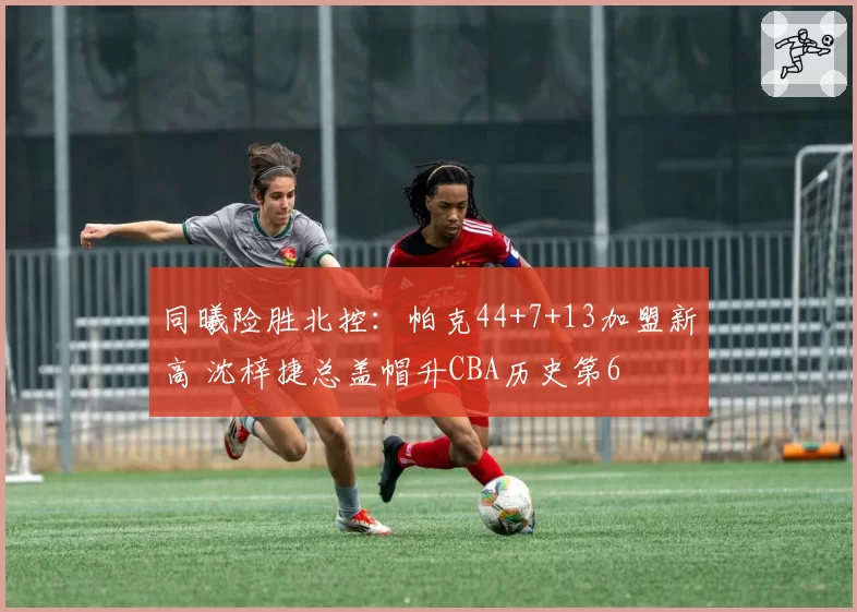 同曦险胜北控：帕克44+7+13加盟新高 沈梓捷总盖帽升CBA历史第6