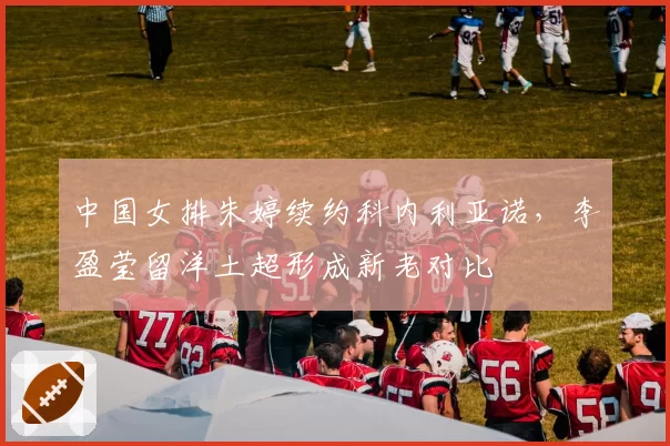 中国女排朱婷续约科内利亚诺，李盈莹留洋土超形成新老对比