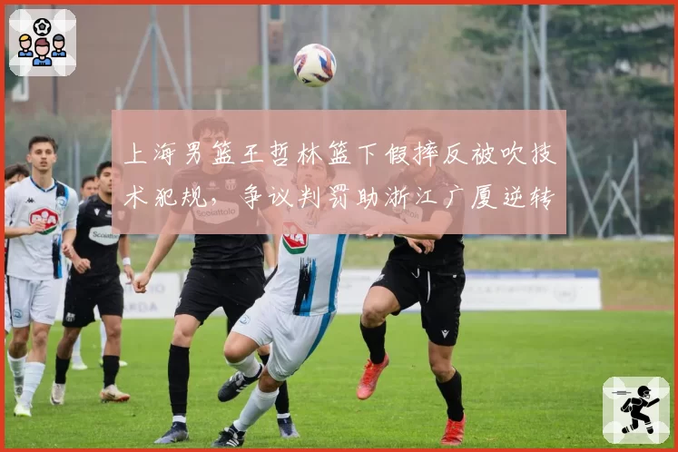 上海男篮王哲林篮下假摔反被吹技术犯规，争议判罚助浙江广厦逆转