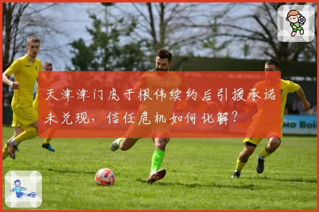 天津津门虎于根伟续约后引援承诺未兑现,信任危机如何化解?