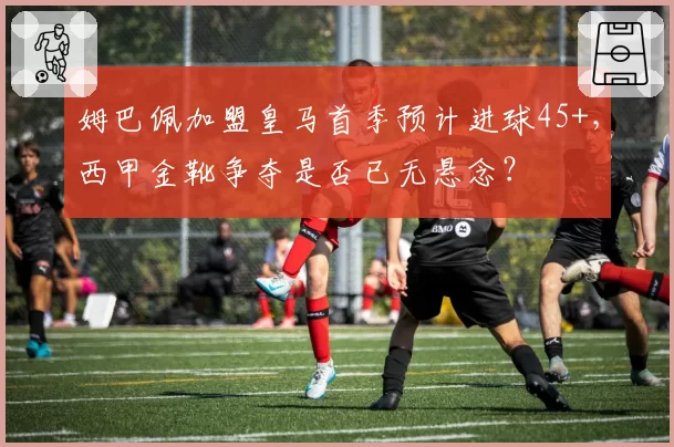 姆巴佩加盟皇马首季预计进球45+，西甲金靴争夺是否已无悬念？