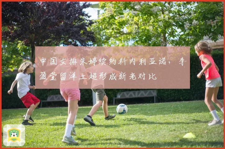 中国女排朱婷续约科内利亚诺，李盈莹留洋土超形成新老对比