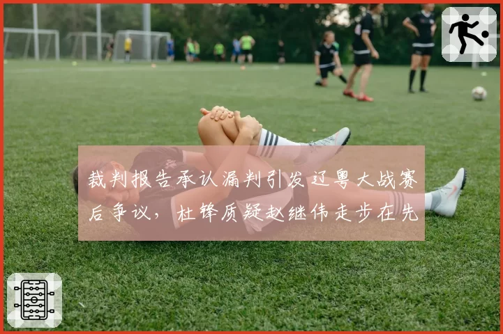 裁判报告承认漏判引发辽粤大战赛后争议,杜锋质疑赵继伟走步在先对比杨鸣不满周琦掩护犯规__br_