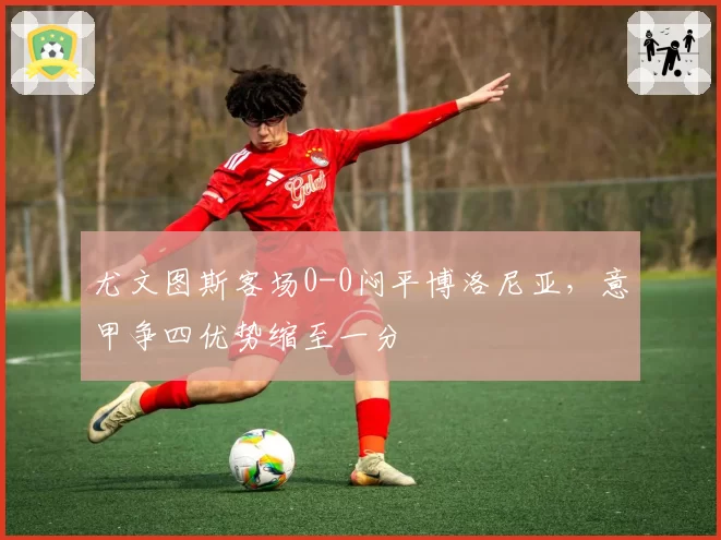 尤文图斯客场0-0闷平博洛尼亚,意甲争四优势缩至一分