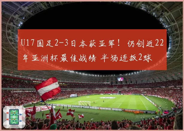 U17国足2-3日本获亚军!仍创近22年亚洲杯最佳战绩 半场连扳2球