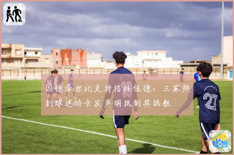 因德泽尔比支持格林伍德,三家热刺球迷协会发声明抵制其执教