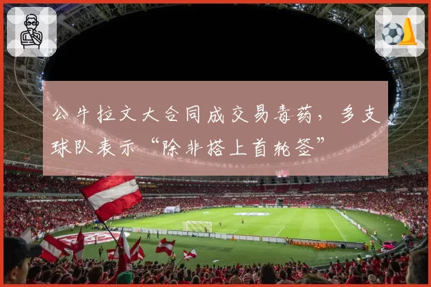 公牛拉文大合同成交易毒药，多支球队表示“除非搭上首轮签”