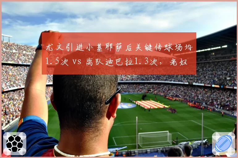 尤文引进小基耶萨后关键传球场均1.5次 vs 离队迪巴拉1.3次，老妇人边路进攻升级
