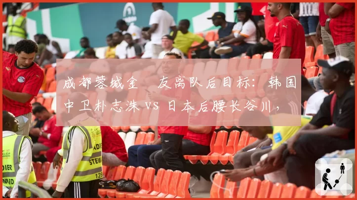 成都蓉城金敃友离队后目标：韩国中卫朴志洙 vs 日本后腰长谷川，东亚外援选择
