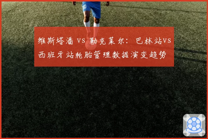 维斯塔潘 vs 勒克莱尔：巴林站vs西班牙站轮胎管理数据演变趋势