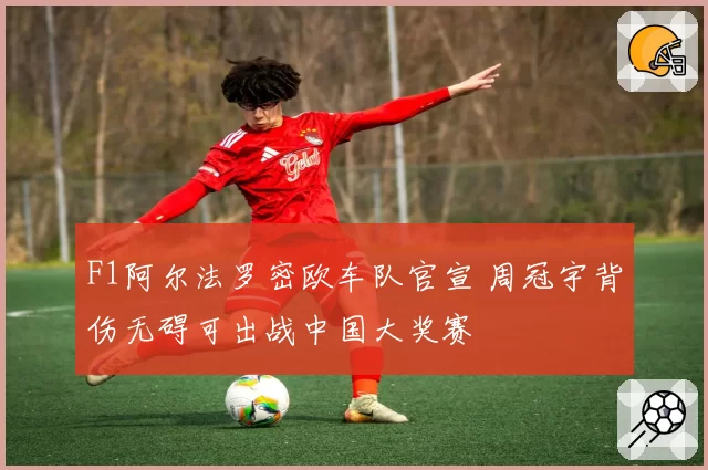 F1阿尔法罗密欧车队官宣 周冠宇背伤无碍可出战中国大奖赛