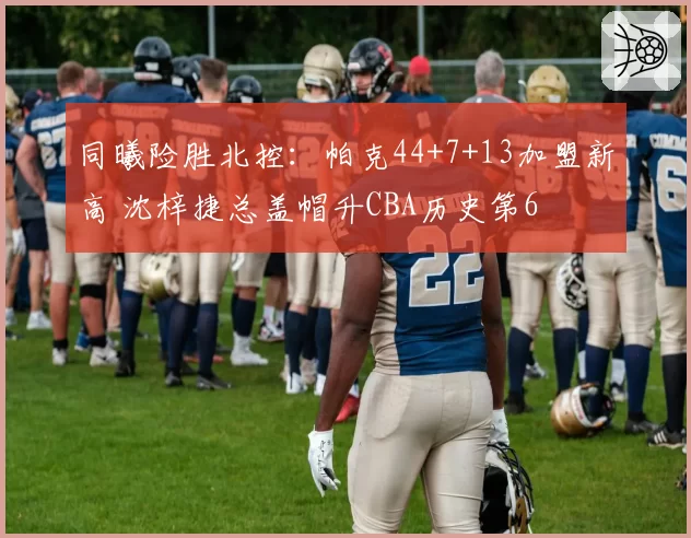 同曦险胜北控：帕克44+7+13加盟新高 沈梓捷总盖帽升CBA历史第6