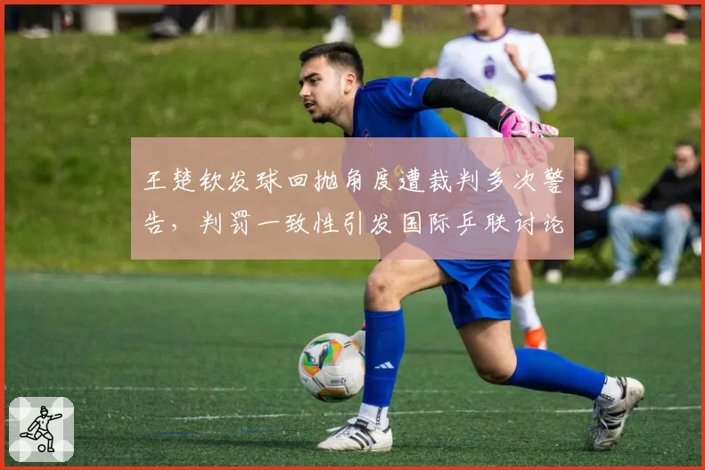王楚钦发球回抛角度遭裁判多次警告，判罚一致性引发国际乒联讨论