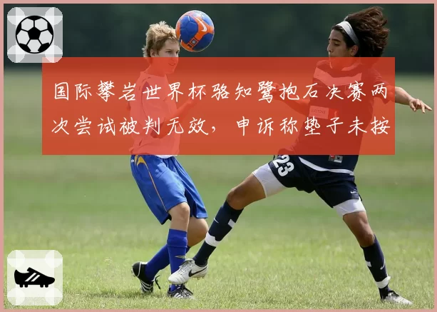 国际攀岩世界杯骆知鹭抱石决赛两次尝试被判无效，申诉称垫子未按规定摆放
