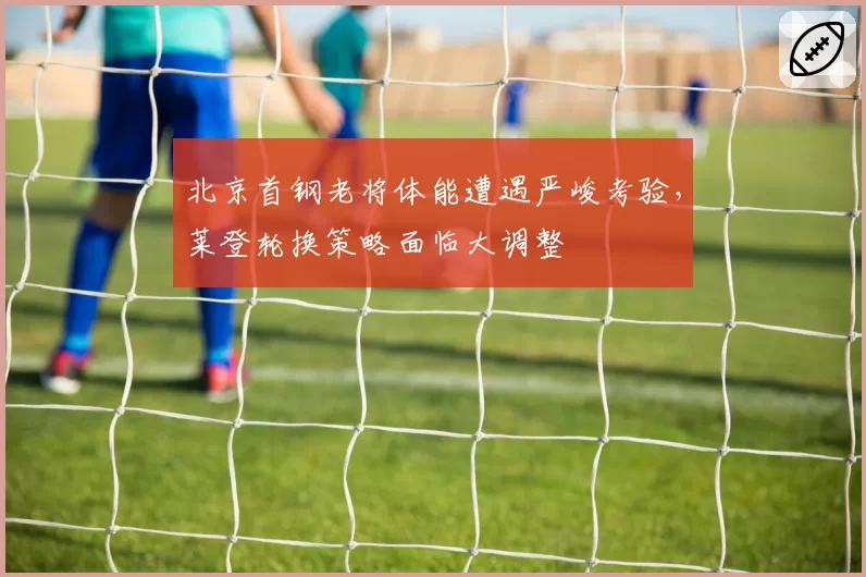 北京首钢老将体能遭遇严峻考验，莱登轮换策略面临大调整