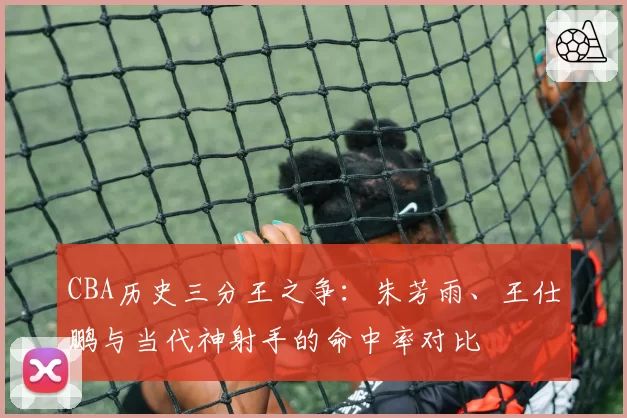 CBA历史三分王之争:朱芳雨、王仕鹏与当代神射手的命中率对比