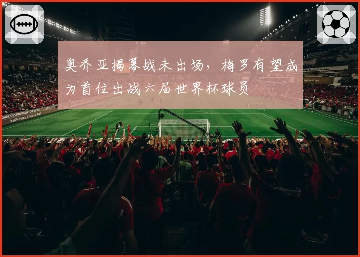 奥乔亚揭幕战未出场,梅罗有望成为首位出战六届世界杯球员