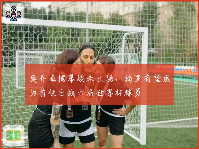 奥乔亚揭幕战未出场,梅罗有望成为首位出战六届世界杯球员
