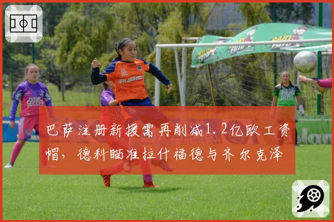巴萨注册新援需再削减1.2亿欧工资帽,德科瞄准拉什福德与齐尔克泽