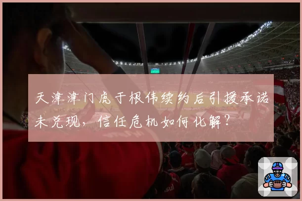 天津津门虎于根伟续约后引援承诺未兑现,信任危机如何化解?
