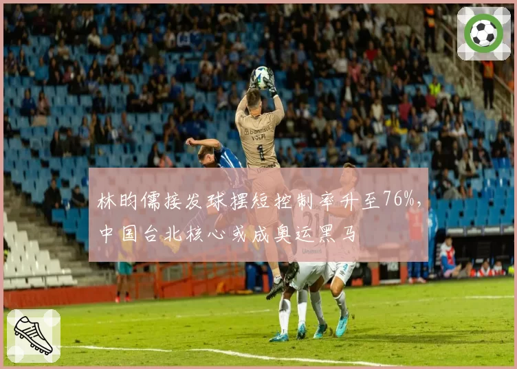 林昀儒接发球摆短控制率升至76%，中国台北核心或成奥运黑马