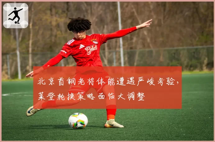 北京首钢老将体能遭遇严峻考验，莱登轮换策略面临大调整