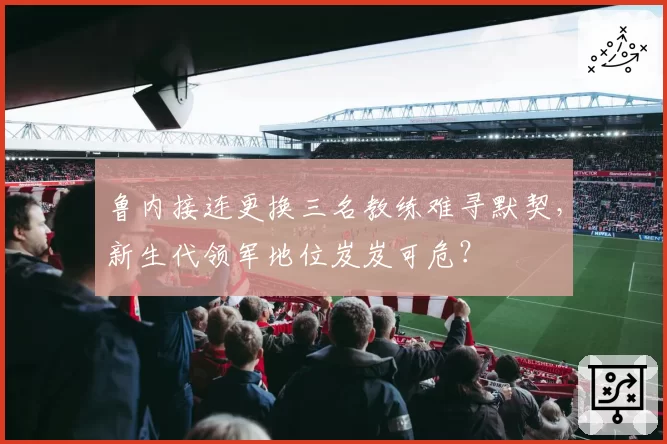 鲁内接连更换三名教练难寻默契,新生代领军地位岌岌可危?
