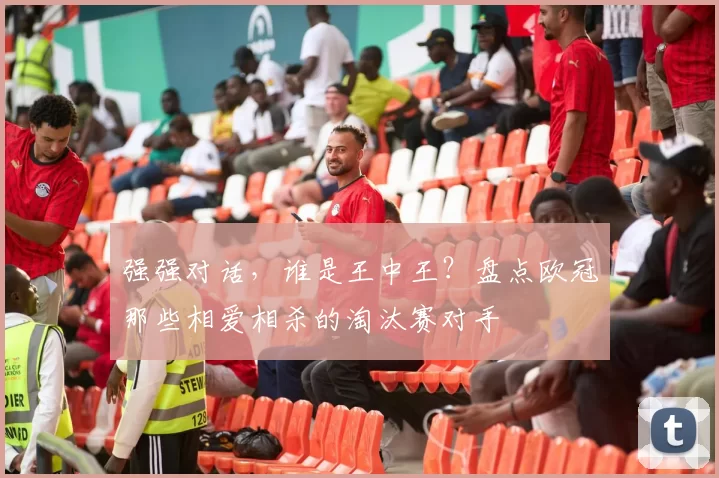 强强对话，谁是王中王？盘点欧冠那些相爱相杀的淘汰赛对手