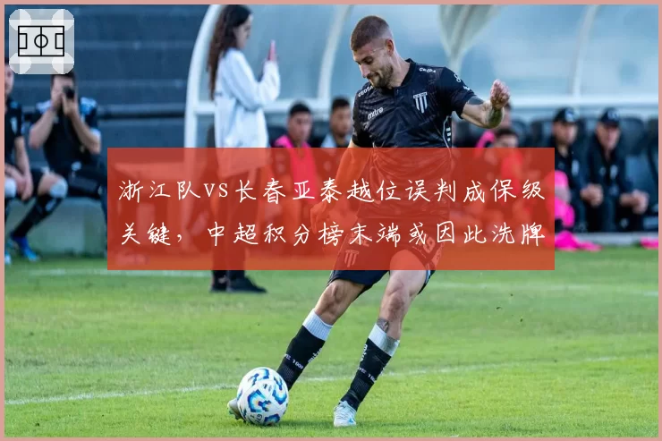 浙江队vs长春亚泰越位误判成保级关键，中超积分榜末端或因此洗牌