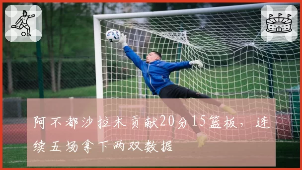 阿不都沙拉木贡献20分15篮板,连续五场拿下两双数据