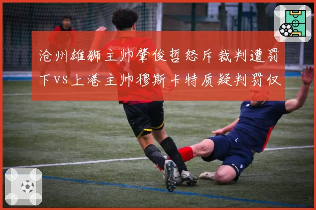沧州雄狮主帅肇俊哲怒斥裁判遭罚下vs上港主帅穆斯卡特质疑判罚仅警告,双重标准引争议