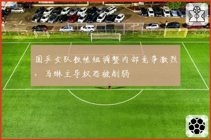 国乒女队教练组调整内部竞争激烈,马琳主导权恐被削弱
