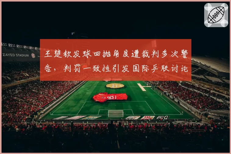 王楚钦发球回抛角度遭裁判多次警告，判罚一致性引发国际乒联讨论